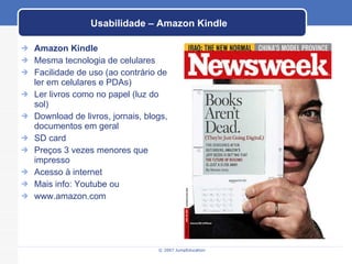 Usabilidade – Amazon Kindle Amazon Kindle Mesma tecnologia de celulares Facilidade de uso (ao contrário de ler em celulares e PDAs) Ler livros como no papel (luz do sol) Download de livros, jornais, blogs, documentos em geral SD card Preços 3 vezes menores que impresso Acesso à internet Mais info: Youtube ou www.amazon.com 