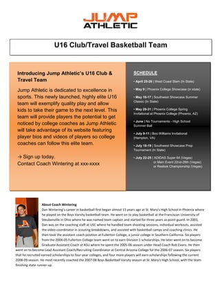 U16 Club/Travel Basketball Team

Introducing Jump Athletic’s U16 Club &
Travel Team

SCHEDULE

Jump Athletic is dedicated to excellence in
sports. This newly launched, highly elite U16
team will exemplify quality play and allow
kids to take their game to the next level. This
team will provide players the potential to get
noticed by college coaches as Jump Athletic
will take advantage of its website featuring
player bios and videos of players so college
coaches can follow this elite team.

• May 9 | Phoenix College Showcase (in state)

→ Sign up today.
Contact Coach Wintering at xxx-xxxx

• April 25-26 | West Coast Slam (In State)

• May 16-17 | Southwest Showcase Summer
Classic (In State)
• May 29-31 | Phoenix College Spring
Invitational at Phoenix College (Phoenix, AZ)
• June | No Tournaments - High School
Summer Ball
• July 9-11 | Boo Williams Invitational
(Hampton, VA)
• July 18-19 | Southwest Showcase Prep
Tournament (In State)
• July 22-25 | ADIDAS Super 64 (Vegas)
or Main Event 22nd-26th (Vegas)
or Reebok Championship (Vegas)

About Coach Wintering
Dan Wintering’s career in basketball first began almost 15 years ago at St. Mary’s High School in Phoenix where
he played on the Boys Varsity basketball team. He went on to play basketball at the Franciscan University of
Steubenville in Ohio where he was named team captain and started for three years as point guard. In 2003,
Dan was on the coaching staff at USC where he handled team shooting sessions, individual workouts, assisted
the video-coordinator in scouting breakdowns, and assisted with basketball camps and coaching clinics. He
then took the assistant coach position at Fullerton College, a junior college in Southern California. Six players
from the 2004-05 Fullerton College team went on to earn Division 1 scholarships. He later went on to become
Graduate Assistant Coach at ASU where he spent the 2005-06 season under Head Coach Rob Evans. He then
went on to become Lead Assistant Coach/Recruiting Coordinator at Central Arizona College for the 2006-07 season. Six players
that he recruited earned scholarships to four-year colleges, and four more players will earn scholarships following the current
2008-09 season. He most recently coached the 2007-08 Boys Basketball Varsity season at St. Mary's High School, with the team
finishing state runner-up.

 