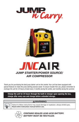 JUMP STARTER/POWER SOURCE/
AIR COMPRESSOR
Thank you for purchasing the best jump starter unit on the market. Your unit has been equipped with
special features to make the jump starting process easier. To ensure trouble-free use, please remember to
recharge the unit for 24 hours at least every 3 months during the winter, and monthly during the summer.
Charge the unit for 24 hours through the built-in charger upon opening the box,
charge after every use and charge before extended storage.
Pb
CONTAINS SEALED LEAD ACID BATTERY.
BATTERY MUST BE RECYCLED.
Failure to follow instructions may cause damage or explosion, always shield eyes.
Read entire instruction manual before use.
WARNING
 