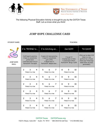 The following Physical Education Activity is brought to you by the CATCH Texas
                               Staff. Let us know what you think!




                              JUMP ROPE CHALLENGE CARD

STUDENT NAME:                                                                                          TEACHER:



                  I'm TRYING to….                   I'm Catching on….                      Can DO!!!!                  TA-DAH!!!


                                                                                                                    After you've done it 10
                   I still need to practice.        I need a bit more practice.
                                                                                            I've got it!                times in-a-row,
                    I have to concentrate              I need to concentrate
                                                                                      I hardly have to think.        perform for a friend.
                          pretty hard.                      just a little.
                                                                                       I could teach others.        (Have your friend sign
  JUMP ROPE        I will learn how to do it!             I almost have it.
                                                                                     Perform?!?! Bring it on!!!!!    below after you have
                    Perform?!?! No way!!!!          Perform?!?! Maybe later…
    SKILL                                                                                                                 performed.)



                    2          3          4          5          6           7         8            9        10
                        times in-a-row                   times in-a-row                   times in-a-row


                    2          3          4          5          6           7         8            9        10
                        times in-a-row                   times in-a-row                   times in-a-row


                    2          3          4          5          6           7         8            9        10
                        times in-a-row                   times in-a-row                   times in-a-row


                    2          3          4          5          6           7         8            9        10
                        times in-a-row                   times in-a-row                   times in-a-row


                    2          3          4          5          6           7         8            9        10
                        times in-a-row                   times in-a-row                   times in-a-row


                    2          3          4          5          6           7         8            9        10
                        times in-a-row                   times in-a-row                   times in-a-row




                                          CATCH Texas               CATCHTexas.org
              7320 N. Mopac, Suite 204     ·    Austin, TX 78731    ·   866-346-6163 (toll free)   ·   512-346-6802 (fax)
 