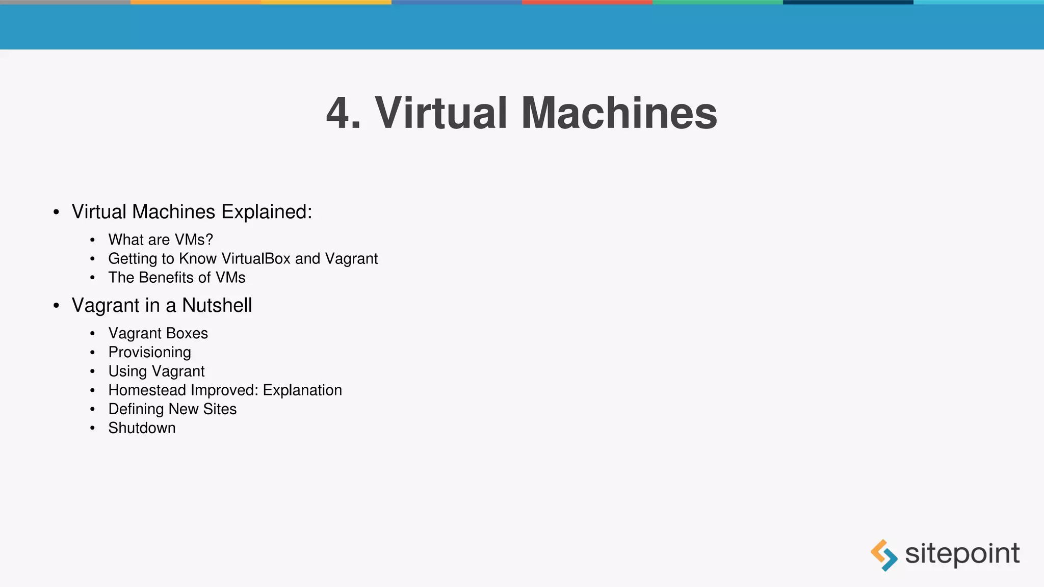 4. Virtual Machines
● Virtual Machines Explained:
● What are VMs?
● Getting to Know VirtualBox and Vagrant
● The Benefits of VMs
● Vagrant in a Nutshell
● Vagrant Boxes
● Provisioning
● Using Vagrant
● Homestead Improved: Explanation
● Defining New Sites
● Shutdown
 