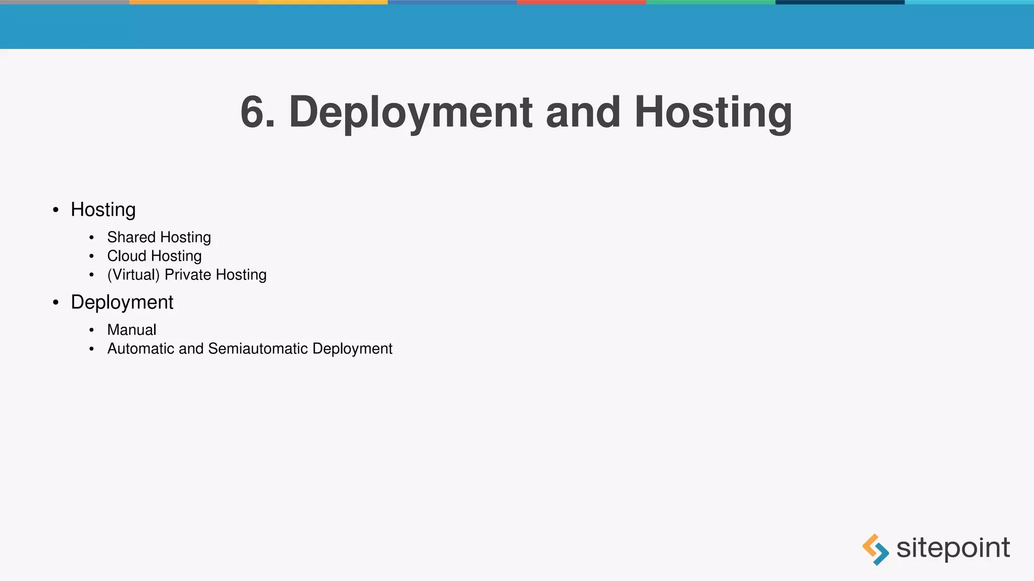 6. Deployment and Hosting
● Hosting
● Shared Hosting
● Cloud Hosting
● (Virtual) Private Hosting
● Deployment
● Manual
● Automatic and Semiautomatic Deployment
 