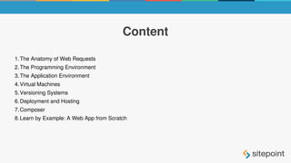 Content
1.The Anatomy of Web Requests
2.The Programming Environment
3.The Application Environment
4.Virtual Machines
5.Versioning Systems
6.Deployment and Hosting
7.Composer
8.Learn by Example: A Web App from Scratch
 