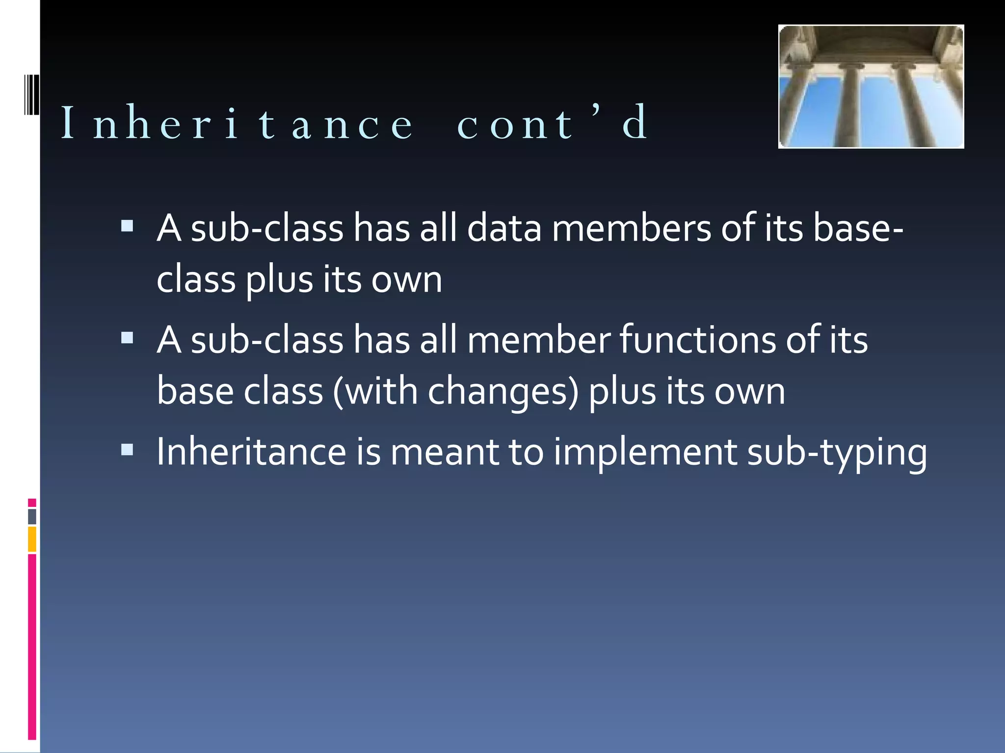 Inheritance cont’d A sub-class has all data members of its base-class plus its own A sub-class has all member functions of its base class (with changes) plus its own Inheritance is meant to implement sub-typing 