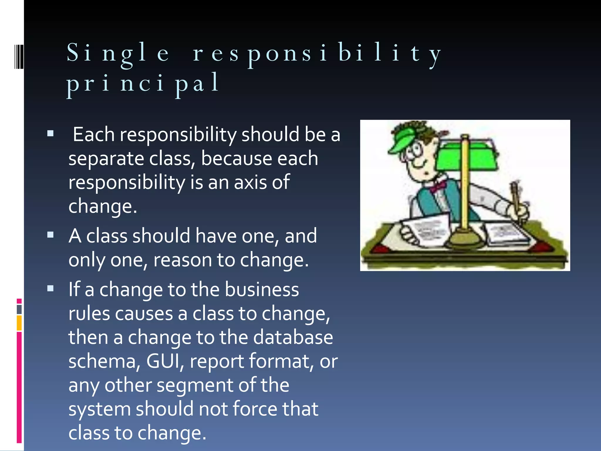Single responsibility principal Each responsibility should be a separate class, because each responsibility is an axis of change. A class should have one, and only one, reason to change. If a change to the business rules causes a class to change, then a change to the database schema, GUI, report format, or any other segment of the system should not force that class to change. 