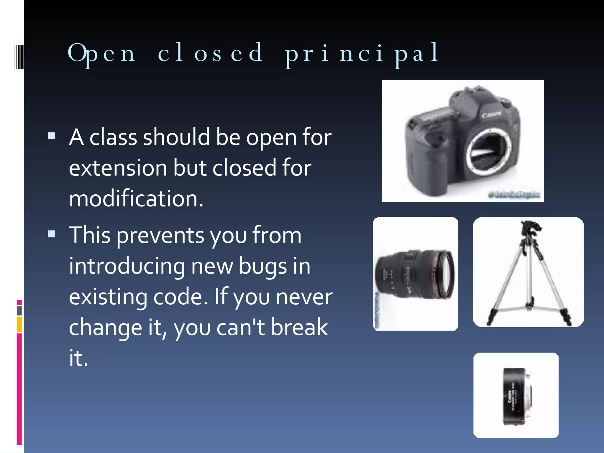 Open closed principal A class should be open for extension but closed for modification. This prevents you from introducing new bugs in existing code. If you never change it, you can't break it. 