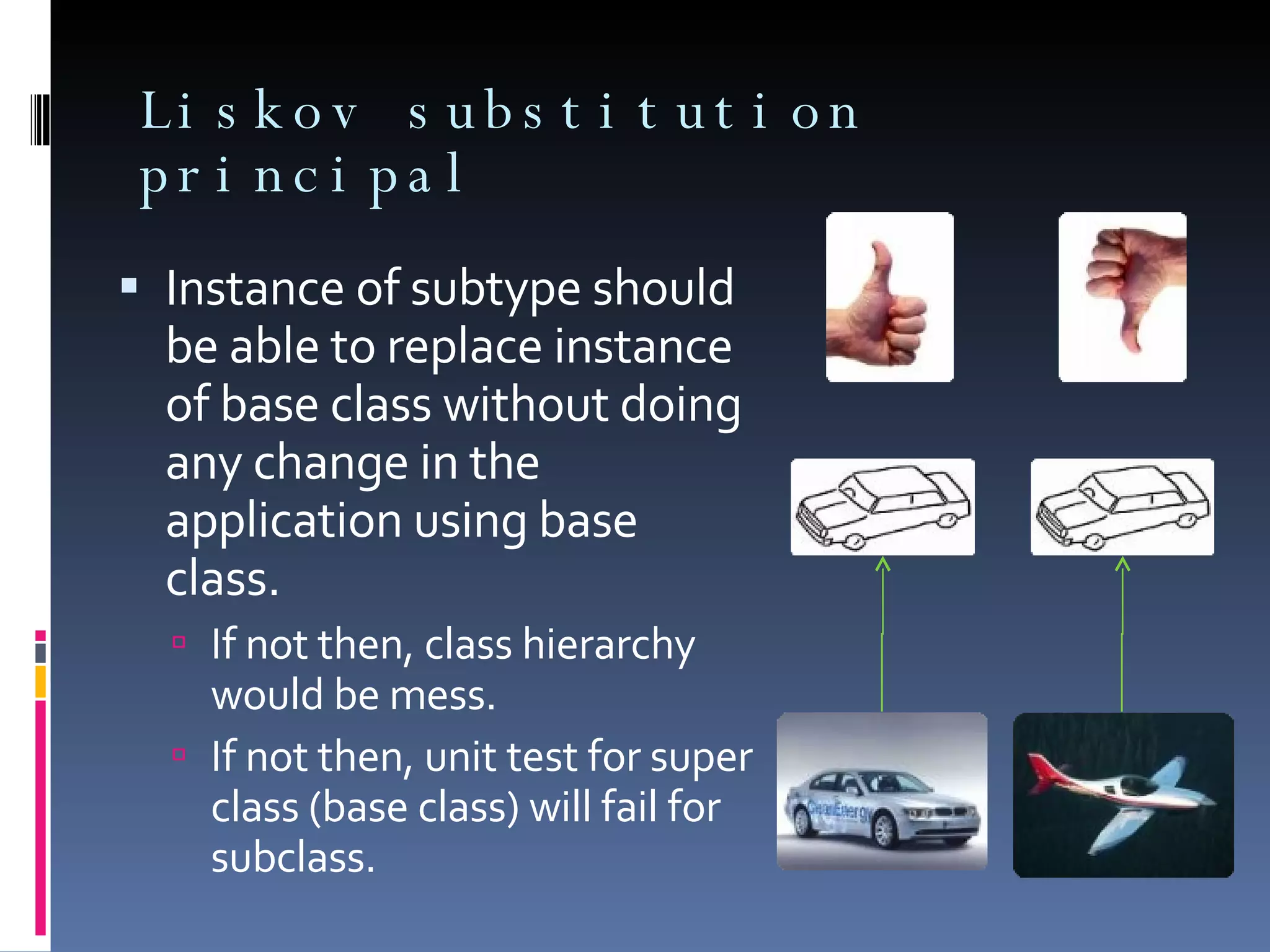 Liskov substitution principal Instance of subtype should be able to replace instance of base class without doing any change in the application using base class. If not then, class hierarchy would be mess. If not then, unit test for super class (base class) will fail for subclass. 