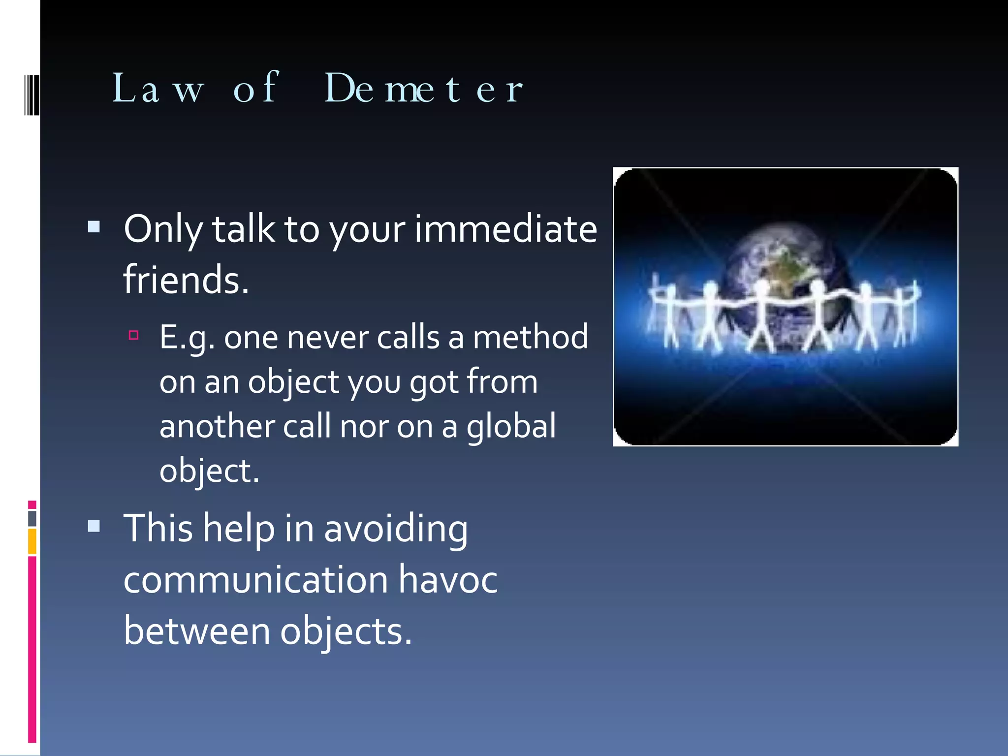 Law of Demeter Only talk to your immediate friends. E.g. one never calls a method on an object you got from another call nor on a global object. This help in avoiding communication havoc between objects. 