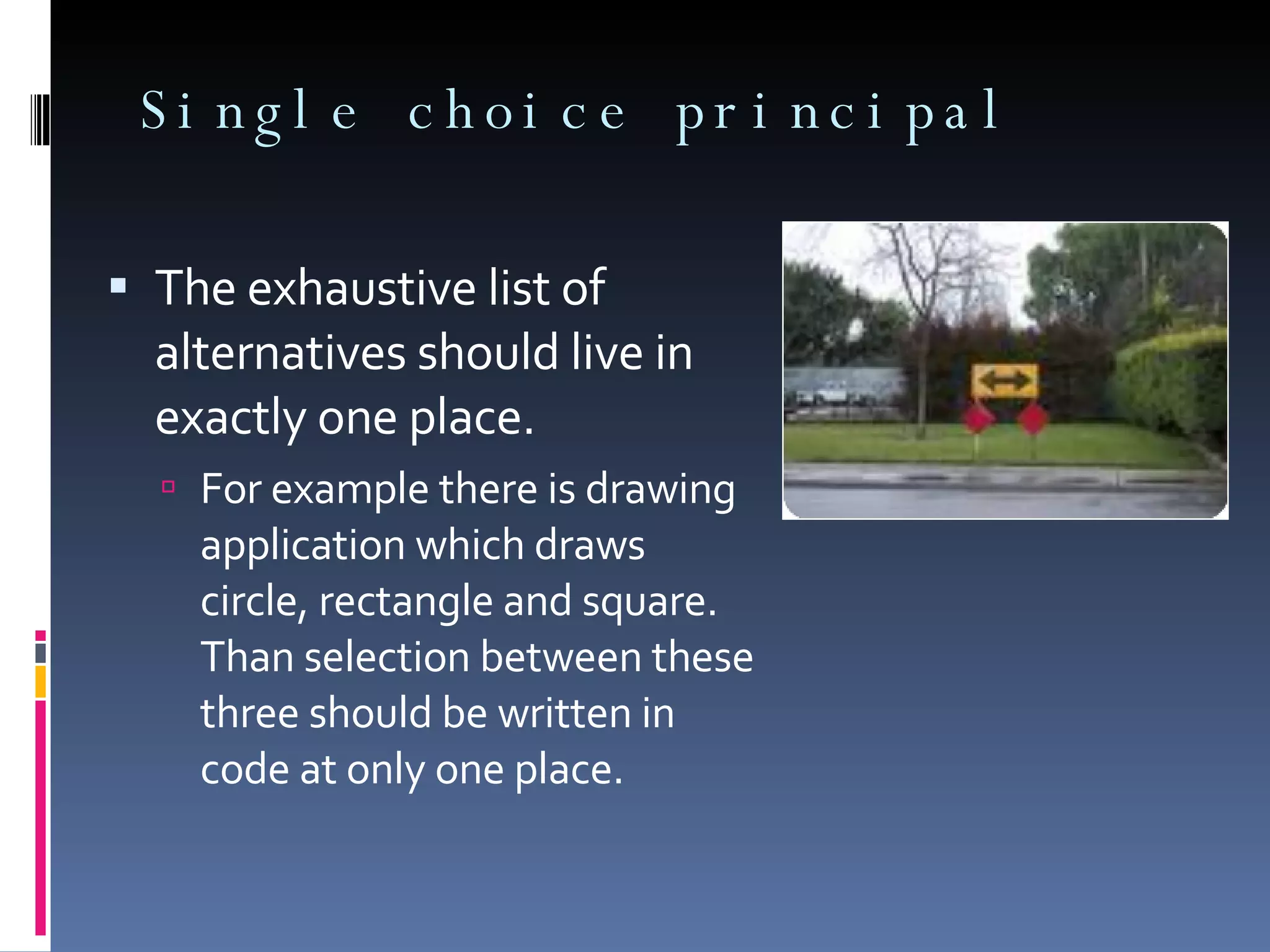 Single choice principal The exhaustive list of alternatives should live in exactly one place. For example there is drawing application which draws circle, rectangle and square. Than selection between these three should be written in code at only one place. 