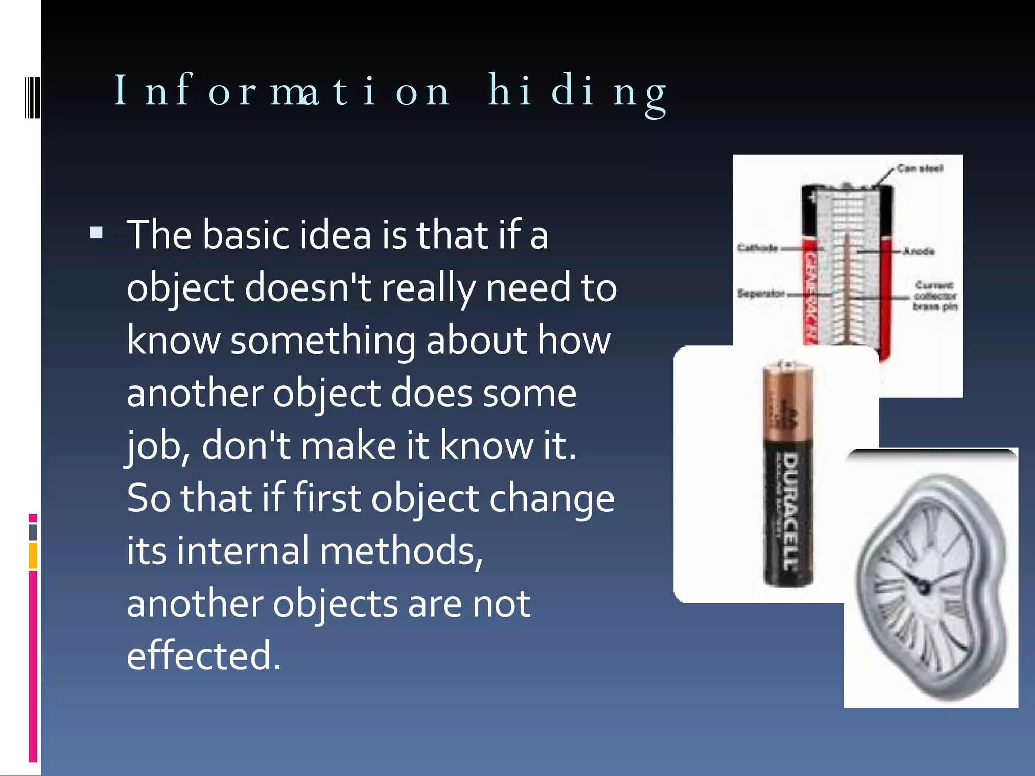 Information hiding The basic idea is that if a object doesn't really need to know something about how another object does some job, don't make it know it. So that if first object change its internal methods, another objects are not effected. 