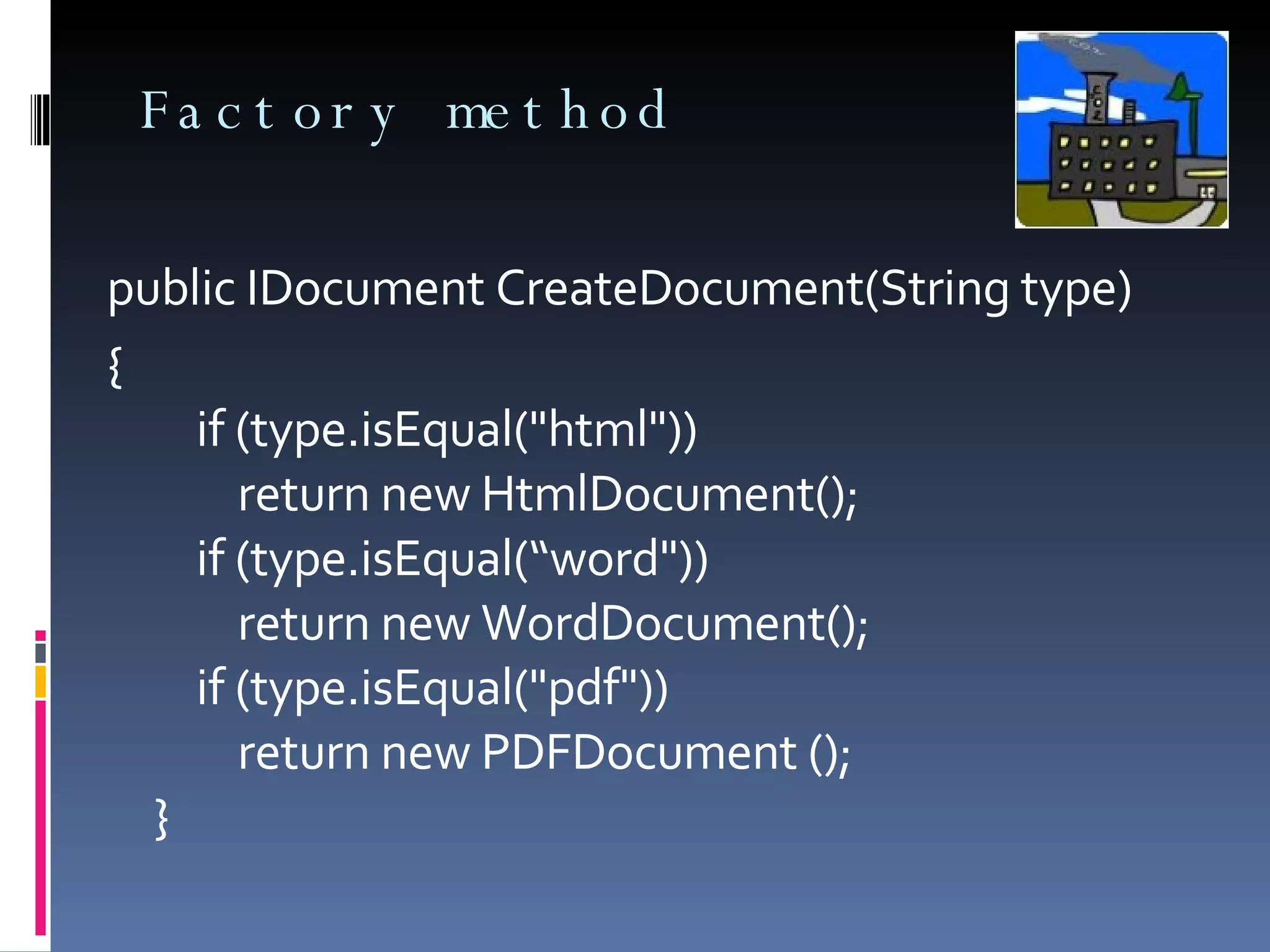 Factory method public IDocument CreateDocument(String type) {     if (type.isEqual("html"))         return new HtmlDocument();     if (type.isEqual(“word"))         return new WordDocument();     if (type.isEqual("pdf"))         return new PDFDocument (); } 