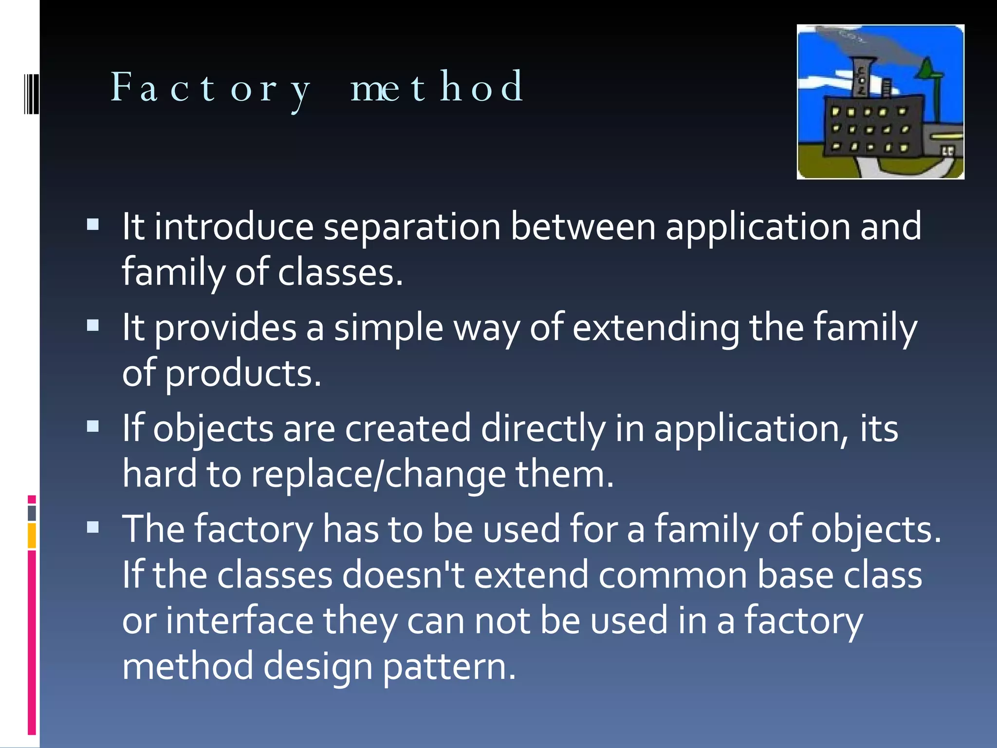 Factory method It introduce separation between application and family of classes. It provides a simple way of extending the family of products. If objects are created directly in application, its hard to replace/change them. The factory has to be used for a family of objects. If the classes doesn't extend common base class or interface they can not be used in a factory method design pattern. 
