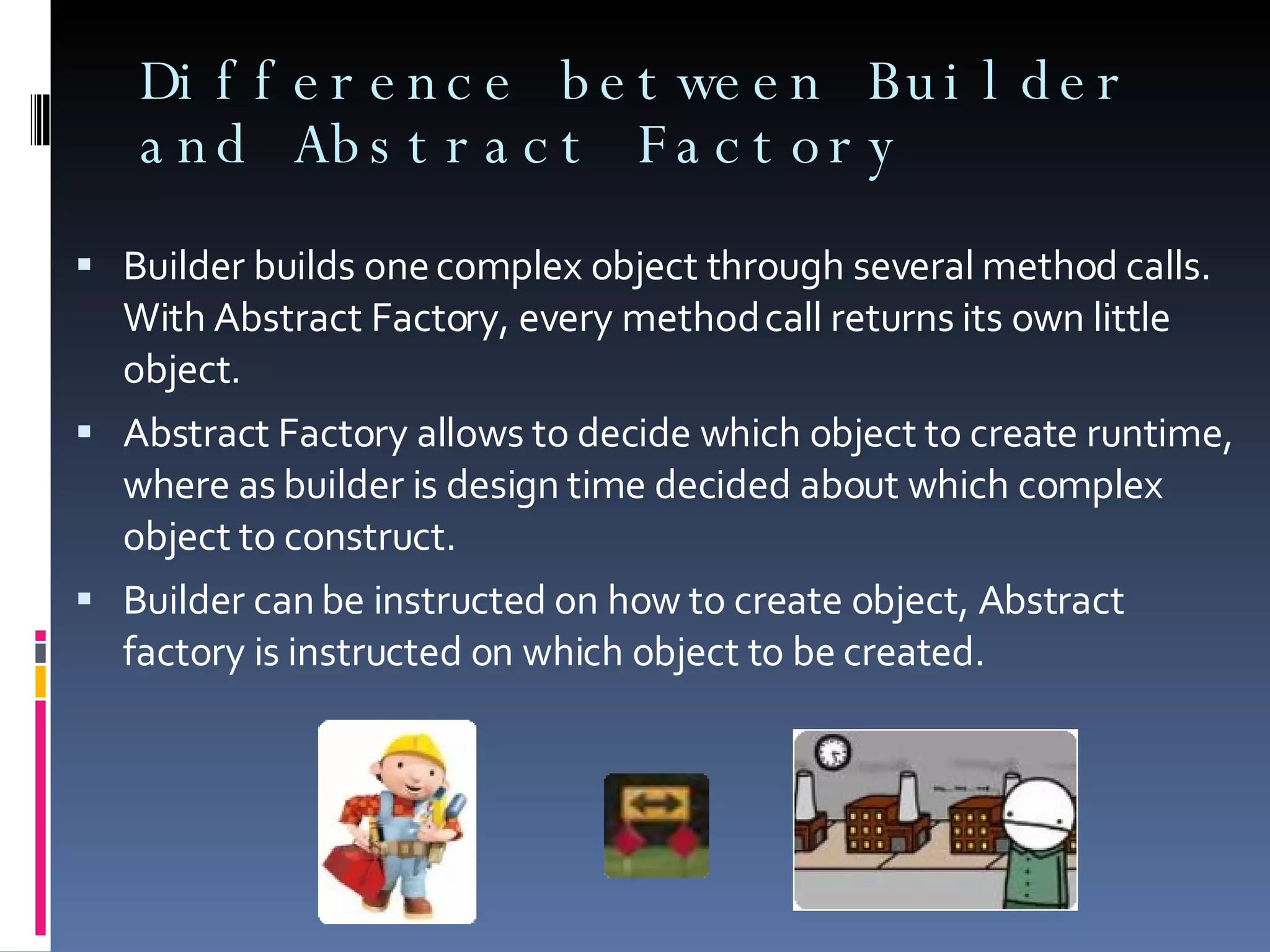 Difference between Builder and Abstract Factory Builder builds one complex object through several method calls. With Abstract Factory, every method call returns its own little object. Abstract Factory allows to decide which object to create runtime, where as builder is design time decided about which complex object to construct. Builder can be instructed on how to create object, Abstract factory is instructed on which object to be created. 