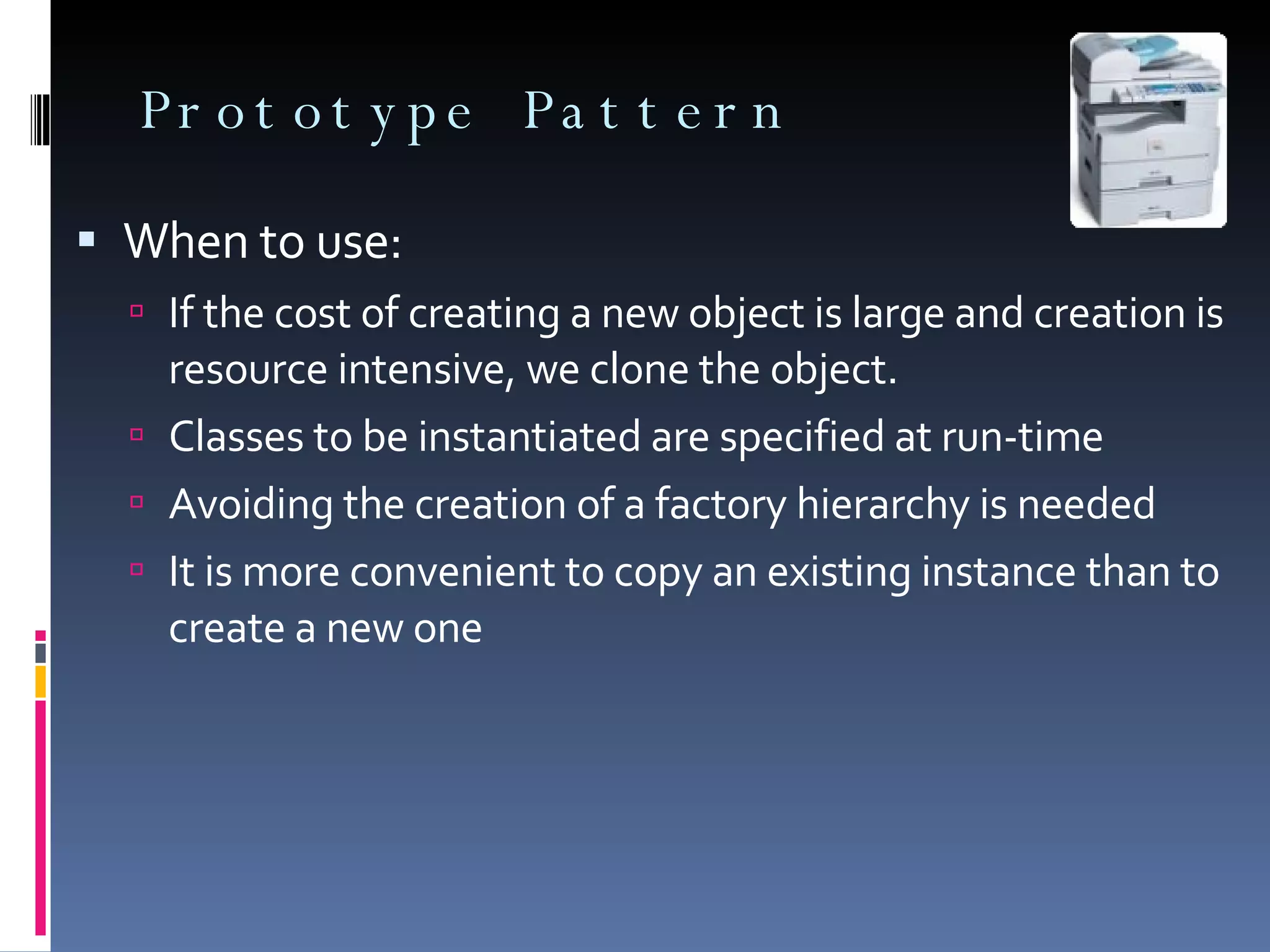 Prototype Pattern When to use: If the cost of creating a new object is large and creation is resource intensive, we clone the object. Classes to be instantiated are specified at run-time Avoiding the creation of a factory hierarchy is needed It is more convenient to copy an existing instance than to create a new one 