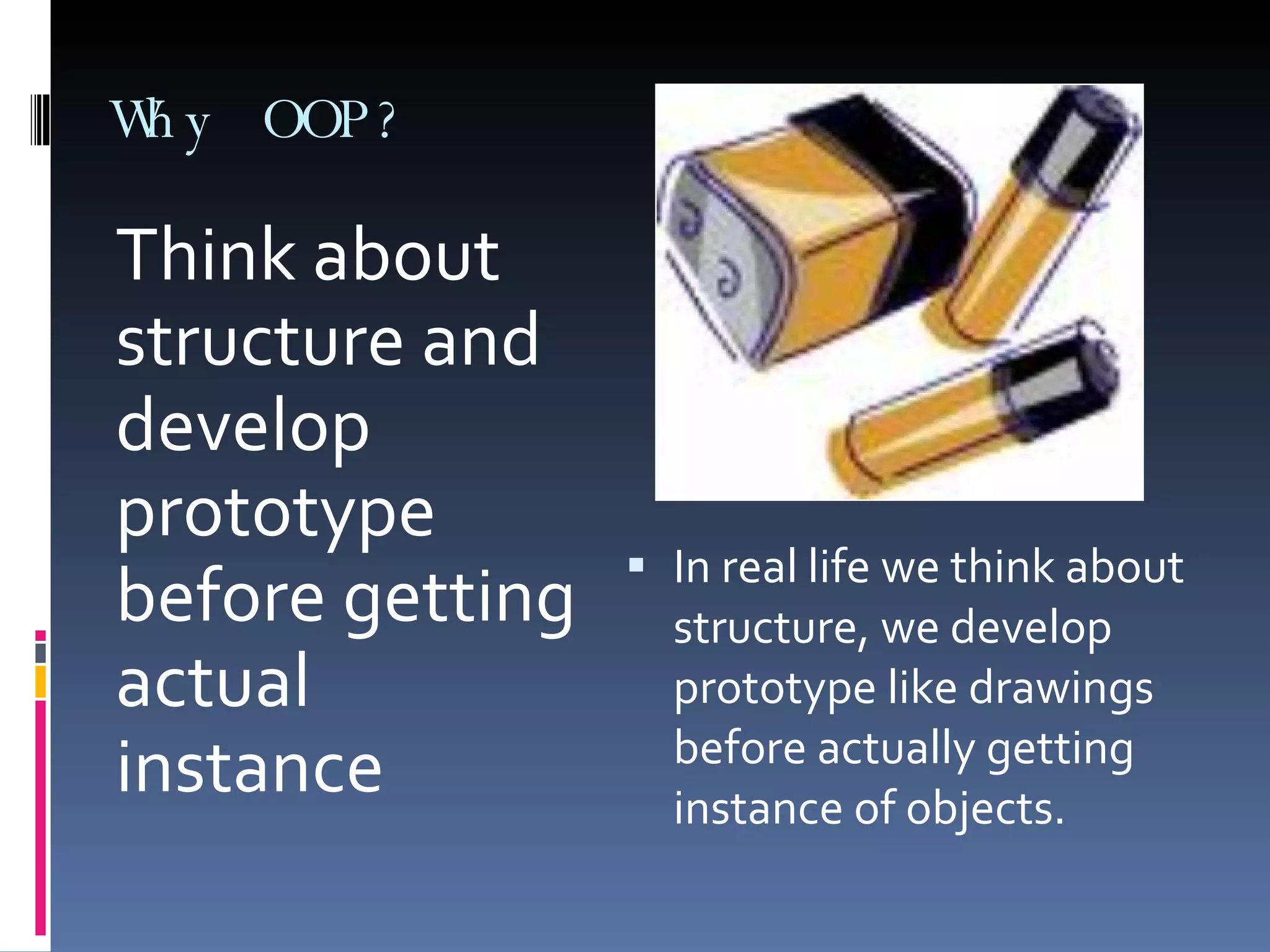 Why OOP? Think about structure and develop prototype before getting actual instance In real life we think about structure, we develop prototype like drawings before actually getting instance of objects. 