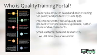 Who is QualityTrainingPortal?
• Leaders in computer-based and online training
for quality and productivity since 1995.
• Practitioners with years of quality and
productivity improvement experience, both in-
house and as consultants.
• Small, customer-focused, responsive.
• We LIKE talking to our customers!
 