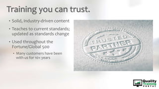 Training you can trust.
• Solid, industry-driven content
• Teaches to current standards;
updated as standards change
• Used throughout the
Fortune/Global 500
• Many customers have been
with us for 10+ years
 