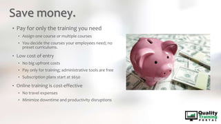 Save money.
• Pay for only the training you need
• Assign one course or multiple courses
• You decide the courses your employees need; no
preset curriculums.
• Low cost of entry
• No big upfront costs
• Pay only for training; administrative tools are free
• Subscription plans start at $650
• Online training is cost-effective
• No travel expenses
• Minimize downtime and productivity disruptions
 