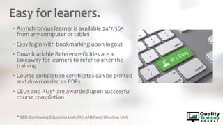 Easy for learners.
• Asynchronous learner is available 24/7/365
from any computer or tablet
• Easy login with bookmarking upon logout
• Downloadable Reference Guides are a
takeaway for learners to refer to after the
training
• Course completion certificates can be printed
and downloaded as PDFs
• CEUs and RUs* are awarded upon successful
course completion
* CEU: Continuing Education Unit; RU: ASQ Recertification Unit
 