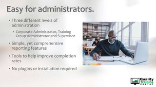 Easy for administrators.
• Three different levels of
administration
• Corporate Administrator, Training
Group Administrator and Supervisor
• Simple, yet comprehensive
reporting features
• Tools to help improve completion
rates
• No plugins or installation required
 