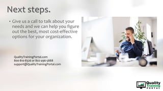 Next steps.
• Give us a call to talk about your
needs and we can help you figure
out the best, most cost-effective
options for your organization.
QualityTrainingPortal.com
800-810-8326 or 802-496-5888
support@QualityTrainingPortal.com
 