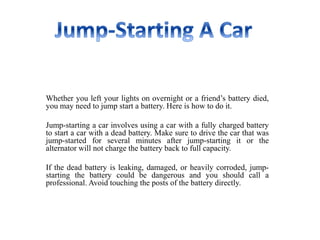 Whether you left your lights on overnight or a friend’s battery died,
you may need to jump start a battery. Here is how to do it.
Jump-starting a car involves using a car with a fully charged battery
to start a car with a dead battery. Make sure to drive the car that was
jump-started for several minutes after jump-starting it or the
alternator will not charge the battery back to full capacity.
If the dead battery is leaking, damaged, or heavily corroded, jump-
starting the battery could be dangerous and you should call a
professional. Avoid touching the posts of the battery directly.
 