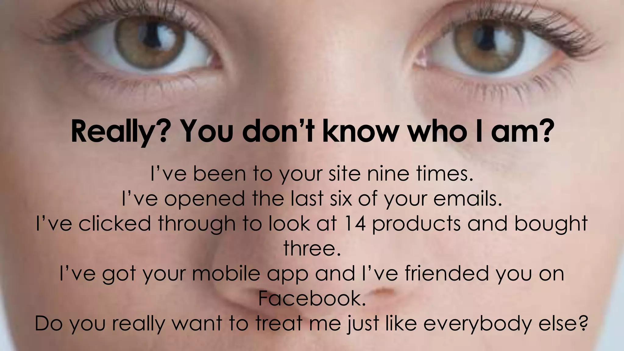 @jwatton
Really? You don’t know who I am?
I’ve been to your site nine times.
I’ve opened the last six of your emails.
I’ve clicked through to look at 14 products and bought
three.
I’ve got your mobile app and I’ve friended you on
Facebook.
Do you really want to treat me just like everybody else?
 