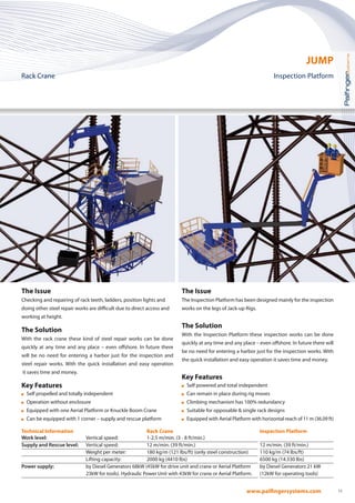 11
The Issue
The Inspection Platform has been designed mainly for the inspection
works on the legs of Jack-up Rigs.
The Solution
With the Inspection Platform these inspection works can be done
quickly at any time and any place – even offshore. In future there will
be no need for entering a harbor just for the inspection works. With
the quick installation and easy operation it saves time and money.
Key Features
	Self powered and total independent
	Can remain in place during rig moves
	Climbing mechanism has 100% redundancy
	Suitable for opposable  single rack designs
	Equipped with Aerial Platform with horizontal reach of 11 m (36.09 ft)
The Issue
Checking and repairing of rack teeth, ladders, position lights and
doing other steel repair works are difficult due to direct access and
working at height.
The Solution
With the rack crane these kind of steel repair works can be done
quickly at any time and any place – even offshore. In future there
will be no need for entering a harbor just for the inspection and
steel repair works. With the quick installation and easy operation
it saves time and money.
Key Features
	 Self propelled and totally independent
	 Operation without enclosure
	 Equipped with one Aerial Platform or Knuckle Boom Crane
	 Can be equipped with 1 corner – supply and rescue platform
Technical Information 		 Rack Crane 	
Work level:	 Vertical speed:	 1-2.5 m/min. (3 - 8 ft/min.)	
Supply and Rescue level:	 Vertical speed:	 12 m/min. (39 ft/min.)	
		 Weight per meter:	 180 kg/m (121 lbs/ft) (only steel construction)	
		 Lifting capacity:	 2000 kg (4410 lbs)	
Power supply:	 by Diesel Generators 68kW (45kW for drive unit and crane or Aerial Platform
		 23kW for tools). Hydraulic Power Unit with 43kW for crane or Aerial Platform.
Inspection Platform
12 m/min. (39 ft/min.)
110 kg/m (74 lbs/ft)
6500 kg (14.330 lbs)
by Diesel Generators 21 kW
(12kW for operating tools)
JUMP
Rack Crane 		 Inspection Platform
 