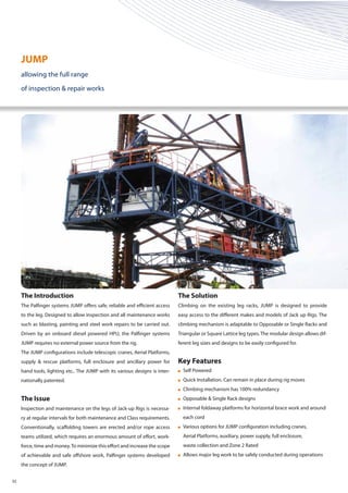 The Introduction
The Palfinger systems JUMP offers safe, reliable and efficient access
to the leg. Designed to allow inspection and all maintenance works
such as blasting, painting and steel work repairs to be carried out.
Driven by an onboard diesel powered HPU, the Palfinger systems
JUMP requires no external power source from the rig.
The JUMP configurations include telescopic cranes, Aerial Platforms,
supply & rescue platforms, full enclosure and ancillary power for
hand tools, lighting etc.. The JUMP with its various designs is inter-
nationally patented.
The Issue
Inspection and maintenance on the legs of Jack-up Rigs is necessa-
ry at regular intervals for both maintenance and Class requirements.
Conventionally, scaffolding towers are erected and/or rope access
teams utilized, which requires an enormous amount of effort, work-
force, time and money.To minimize this effort and increase the scope
of achievable and safe offshore work, Palfinger systems developed
the concept of JUMP.
The Solution
Climbing on the existing leg racks, JUMP is designed to provide
easy access to the different makes and models of Jack up Rigs. The
climbing mechanism is adaptable to Opposable or Single Racks and
Triangular or Square Lattice leg types.The modular design allows dif-
ferent leg sizes and designs to be easily configured for.
Key Features
	 Self Powered
	 Quick Installation. Can remain in place during rig moves
	 Climbing mechanism has 100% redundancy
	 Opposable & Single Rack designs
	 Internal foldaway platforms for horizontal brace work and around 	
	 each cord
	 Various options for JUMP configuration including cranes,
	 Aerial Platforms, auxiliary, power supply, full enclosure,
	 waste collection and Zone 2 Rated
	 Allows major leg work to be safely conducted during operations
JUMP
allowing the full range
of inspection & repair works
02
 