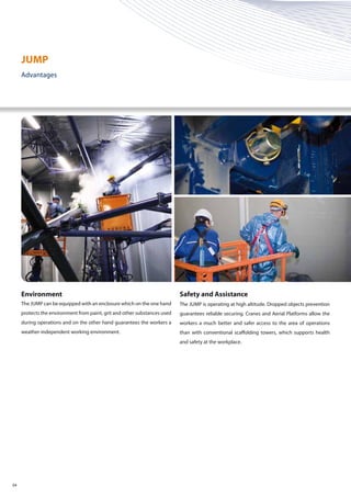 04
Environment
The JUMP can be equipped with an enclosure which on the one hand
protects the environment from paint, grit and other substances used
during operations and on the other hand guarantees the workers a
weather-independent working environment.
Safety and Assistance
The JUMP is operating at high altitude. Dropped objects prevention
guarantees reliable securing. Cranes and Aerial Platforms allow the
workers a much better and safer access to the area of operations
than with conventional scaffolding towers, which supports health
and safety at the workplace.
JUMP
Advantages
 
