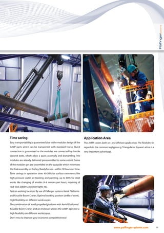05
Time saving
Easy transportability is guaranteed due to the modular design of the
JUMP parts which can be transported with standard trucks. Quick
connection is guaranteed as the modules are connected by double
secured bolts, which allow a quick assembly and dismantling. The
modules are already delivered preassembled to some extent. Some
of the modules get pre-assembled on the quayside which minimizes
thefinalassemblyontheleg.Readyforuse–within18hoursnettime.
Time savings in operation time: 40-50% for surface treatments like
high pressure water jet blasting and painting, up to 80% for steel
works like changing of anodes (4-6 anodes per hour), repairing of
rack tool, ladders, position lights etc.
Fast on working location: By use of Palfinger systems Aerial Platforms
and Knuckle Boom Cranes. Optimal working position (ankle of work).
High flexibility on different workscopes:
The combination of a self-propelled platform with Aerial Platforms/
Knuckle Boom Cranes and an enclosure allows the JUMP-operator a
high flexibility on different workscopes.
Don’t miss to improve your economic competitiveness!
Application Area
The JUMP covers both on- and offshore application. The flexibility in
regards to the common leg types e.g.Triangular or Square Lattice is a
very important advantage.
 