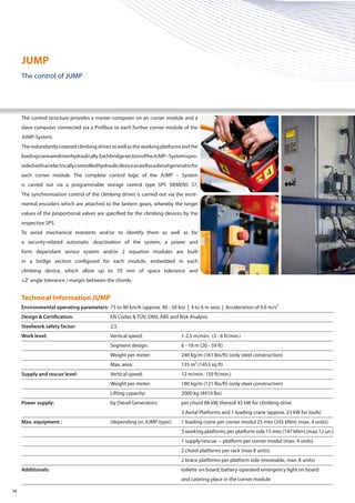 Technical Information JUMP
Environmental operating parameters: 	75 to 90 km/h (approx. 40 - 50 kn) | 4 to 6 m seas | Acceleration of 0.6 m/s²
Design & Certification: 	 EN Codes & TÜV, DNV, ABS and Risk Analysis
Steelwork safety factor:	2.5
Work level:	 Vertical speed:	 1-2.5 m/min. (3 - 8 ft/min.)
		 Segment design:	 6 - 18 m (20 - 59 ft)
		 Weight per meter:	 240 kg/m (161 lbs/ft) (only steel construction)
		 Max. area:	 135 m² (1453 sq ft)
Supply and rescue level:	 Vertical speed:	 12 m/min. (39 ft/min.)
		 Weight per meter:	 180 kg/m (121 lbs/ft) (only steel construction)
		 Lifting capacity:	 2000 kg (4410 lbs)
Power supply: 	 by Diesel Generators: 	 per chord 68 kW, thereof 45 kW for climbing drive
			 3 Aerial Platforms and 1 loading crane (approx. 23 kW for tools)
Max. equipment :	 (depending on JUMP-type):	 1 loading crane per corner modul 25 mto (245 kNm) (max. 4 units)
		 3 working platforms per platform side 15 mto (147 kNm) (max.12 un.)
		 1 supply/rescue – platform per corner modul (max. 4 units)
		 2 chord platforms per rack (max 8 units)
		 2 brace platforms per platform side (moveable, max. 8 units)
Additionals: 		 toilette on board, battery-operated emergency light on board
			 and catering place in the corner module
08
The control structure provides a master-computer on an corner module and a
slave computer connected via a Profibus to each further corner module of the
JUMP-System.
Theredundantlycoveredclimbingdrivesaswellastheworkingplatformsandthe
loadingcranearedrivenhydraulically.EachbridgesectionoftheJUMP–Systemispro-
videdwithanelectricallycontrolledhydraulicdeviceaswellasadieselgeneratorfor
each corner module. The complete control logic of the JUMP – System
is carried out via a programmable storage control type SPS SIEMENS S7.
The synchronisation control of the climbing drives is carried out via the incre-
mental encoders which are attached to the lantern gears, whereby the target
values of the proportional valves are specified for the climbing devices by the
respective SPS.
To avoid mechanical restraints and/or to identify them as well as for
a security-related automatic deactivation of the system, a power and
form dependant sensor system and/or 2 equation modules are built
in a bridge section configured for each module, embedded in each
climbing device, which allow up to 70 mm of space tolerance and
±2° angle tolerance / margin between the chords.
JUMP
The control of JUMP
 