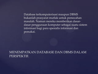 Database terkomputerisasi maupun DBMS
      bukanlah prasyarat mutlak untuk pemecahan
      masalah. Namun mereka memberikan dasar-
      dasar penggunaan komputer sebagai suatu sistem
      informasi bagi para spesialis informasi dan
      pemakai.




MENEMPATKAN DATABASE DAN DBMS DALAM
PERSPEKTIF.
 