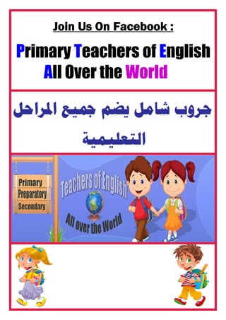 Join Us On Facebook :
Primary Teachers of English
All Over the World
‫ﺍﳌﺮﺍﺣﻞ‬ ‫ﲨﻴﻊ‬ ‫ﻳﻀﻢ‬ ‫ﺷﺎﻣﻞ‬ ‫ﺟﺮﻭﺏ‬
‫ﺍﻟﺘﻌﻠﻴﻤﻴﺔ‬
 