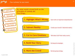 © jump!® 2010
inspiringradicalaction
10
Five ‘re-thinks’ for your brand
So, what would a brand built on the
principles of comedy do?
Five things…
Start with an important dissatisfaction
Create your brand‟s „distorted reality‟.
Talk about stuff that really counts.
Go beyond campaigns.
1. Highlight What’s Wrong
2. Subvert Reality
3. Cut to Core Emotions
4. Build Your Story
5. Work the Crowd Harness group energy.
 
