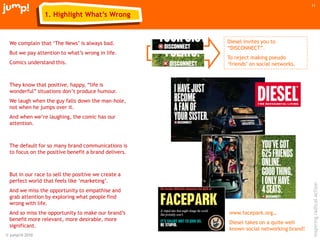 © jump!® 2010
inspiringradicalaction
11
1. Highlight What’s Wrong
We complain that „The News‟ is always bad.
But we pay attention to what‟s wrong in life.
Comics understand this.
They know that positive, happy, “life is
wonderful” situations don‟t produce humour.
We laugh when the guy falls down the man-hole,
not when he jumps over it.
And when we‟re laughing, the comic has our
attention.
The default for so many brand communications is
to focus on the positive benefit a brand delivers.
But in our race to sell the positive we create a
perfect world that feels like „marketing‟.
And we miss the opportunity to empathise and
grab attention by exploring what people find
wrong with life.
And so miss the opportunity to make our brand‟s
benefit more relevant, more desirable, more
significant.
Diesel invites you to
“DISCONNECT”.
To reject making pseudo
„friends‟ on social networks.
www.facepark.org…
Diesel takes on a quite well
known social networking brand!
 