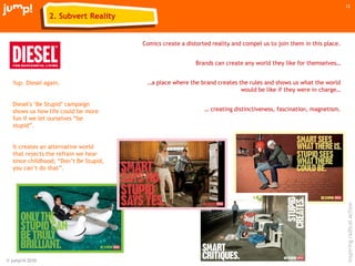 © jump!® 2010
inspiringradicalaction
12
Yup. Diesel again.
Diesel's „Be Stupid‟ campaign
shows us how life could be more
fun if we let ourselves “be
stupid”.
It creates an alternative world
that rejects the refrain we hear
since childhood; “Don‟t Be Stupid,
you can‟t do that”.
Comics create a distorted reality and compel us to join them in this place.
Brands can create any world they like for themselves…
…a place where the brand creates the rules and shows us what the world
would be like if they were in charge…
… creating distinctiveness, fascination, magnetism.
2. Subvert Reality
 