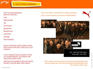 © jump!® 2010
inspiringradicalaction
13
Check out Puma‟s “Hard Chorus” video on youtube….
http://www.youtube.com/watch?v=Mo2wFptAX3k
Here are some things that
grab our attention…
Love
Relationships
Sex
Growing up
Being male
Being female
Unfairness
Courage
Discrimination
This is really worth watching. Enjoy Puma celebrating the fact
that even guys who are hard core football fans genuinely love
the women in their lives.
Comics frequently choose subject matter
that‟s close to the bone, that cuts to core
emotions.
If you‟re going to stand up alone in front
of a hundred people, you‟d better talk
about what really counts.
And if you want people to join your brand,
shouldn‟t you talk about what counts?
3. Cut to Core Emotions
 