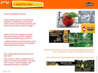 © jump!® 2010
inspiringradicalaction
14
Stories hold people‟s interest.
Comics will tell you that Irish audiences
respond to comedy that is built around
stories; more so than British audiences who
seem to warm more to “quick fire gags”.
Comics „hang‟ their message on stories.
They open a story, go off on a tangent,
return to their theme again and so on…
…always weaving in new connections, using
the story to put a new spin on the subject
matter behind their comedy.
How many brands really build their story
over time?
Take a cause, a theme, a passion that is
close to the heart of the brand - then play
with it, own it, find new depths, new
meanings that hold our attention?
Bulmers never stray far from their story about craftsmanship, time,
care, the goodness of apples, the goodness of orchards…
Hell, they even talk about apples when they launch a pear cider!
4. Build Your Story
 