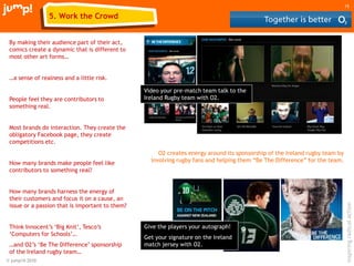 © jump!® 2010
inspiringradicalaction
15
By making their audience part of their act,
comics create a dynamic that is different to
most other art forms…
…a sense of realness and a little risk.
People feel they are contributors to
something real.
Most brands do interaction. They create the
obligatory Facebook page, they create
competitions etc.
How many brands make people feel like
contributors to something real?
How many brands harness the energy of
their customers and focus it on a cause, an
issue or a passion that is important to them?
Think Innocent‟s „Big Knit‟, Tesco‟s
„Computers for Schools‟…
…and O2‟s „Be The Difference‟ sponsorship
of the Ireland rugby team…
5. Work the Crowd
O2 creates energy around its sponsorship of the Ireland rugby team by
involving rugby fans and helping them “Be The Difference” for the team.
Video your pre-match team talk to the
Ireland Rugby team with O2.
Give the players your autograph!
Get your signature on the Ireland
match jersey with O2.
 