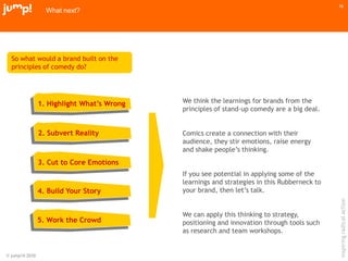 © jump!® 2010
inspiringradicalaction
16
What next?
So what would a brand built on the
principles of comedy do?
1. Highlight What’s Wrong
2. Subvert Reality
3. Cut to Core Emotions
4. Build Your Story
5. Work the Crowd
We think the learnings for brands from the
principles of stand-up comedy are a big deal.
Comics create a connection with their
audience, they stir emotions, raise energy
and shake people‟s thinking.
If you see potential in applying some of the
learnings and strategies in this Rubberneck to
your brand, then let‟s talk.
We can apply this thinking to strategy,
positioning and innovation through tools such
as research and team workshops.
 