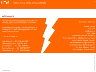 © jump!® 2010
inspiringradicalaction
17
We hope this Comedy Rubberneck stimulates new
thinking, ideas and possibilities for your brand.
Interested in talking about how the principles of
comedy could create new engagement and new
growth for your brand?
…call us or e-mail us:
ruan@jump.ie : +353 (0)86 6504360
lee@jump.ie : +353 (0)86 3043837
paul@jump.ie : +353 (0)86 3800787
bettina@jump.ie : +353 (0)87 2237777
louise@junp.ie : + +353 (0) 87 6164684
Our sincere thanks to:
Andrew Stanley
John Lynn
Neil Delamere
Fred Cooke
AbandoMan (aka Rob Broderick)
Frank Gordon (Bray & Dalkey Comedy Clubs)
Simon O‟Keefe (Capital Comedy)
Peter O‟Mahony (Laughter Lounge)
Eavan Kenny (Lisa Richards Agency)
Des Doris (Alchemy Events)
& PJ Gallagher (inadvertently!)
Thanks! You‟ve been a lovely audience!
 