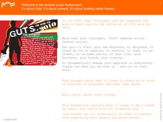 © jump!® 2010
inspiringradicalaction
2
Welcome to the seventh jump! Rubberneck
It’s about Guts. It’s about comedy. It’s about building better brands.
In our 2009 jump! Christmas card we suggested the
word to best capture the zeitgeist of 2010 will be
GUTS.
More than just ‘courage’, ‘Guts’ demands action –
radical action.
The guts to start your own business, to emigrate, to
stand up for or against, to survive, to lead, to re-
invent, to re-take control of your life, your
business, your brand, your country.
To fundamentally change your approach to everything.
Figure out what you believe in – and act on that.
Guts.
Ever thought about what it takes to stand up in front
of hundreds of strangers and make them laugh?
Well, guts, among other things.
This Rubberneck explores what it takes to be a stand-
up comic, how comics hold our attention and…
…how brands can act differently in order to connect
more powerfully with people and drive growth.
 