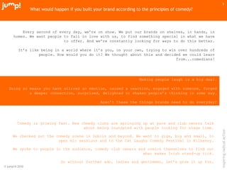 © jump!® 2010
inspiringradicalaction
3
What would happen if you built your brand according to the principles of comedy?
Every second of every day, we’re on show. We put our brands on shelves, in hands, in
homes. We want people to fall in love with us, to find something special in what we have
to offer. And we’re constantly looking for ways to do this better.
It’s like being in a world where it’s you, on your own, trying to win over hundreds of
people. How would you do it? We thought about this and decided we could learn
from...comedians!
Making people laugh is a big deal.
Doing so means you have stirred an emotion, caused a reaction, engaged with someone, forged
a deeper connection, surprised, delighted or shaken people’s thinking in some way.
Aren’t these the things brands need to do everyday?
Comedy is growing fast. New comedy clubs are springing up at pace and club owners talk
about being inundated with people looking for stage time.
We checked out the comedy scene in Dublin and beyond. We went to gigs, big and small, to
open mic sessions and to the Cat Laughs Comedy Festival in Kilkenny.
We spoke to people in the audience, comedy club owners and comics themselves to find out
what makes Irish stand-up tick.
So without further ado, ladies and gentlemen, let’s give it up for…
 