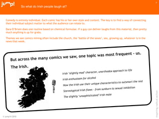 © jump!® 2010
inspiringradicalaction
7
So what do Irish people laugh at?
Comedy is entirely individual. Each comic has his or her own style and content. The key is to find a way of connecting
their individual subject matter to what the audience can relate to.
Dara O‟Briain does one routine based on chemical formulae. If a guy can deliver laughs from this material, then pretty
much anything is up for grabs.
Themes we see comics mining often include the church, the „battle of the sexes‟, sex, growing up, whatever is in the
news that week.
 