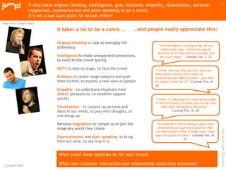 © jump!® 2010
inspiringradicalaction
8
It only takes original thinking, intelligence, guts, boldness, empathy, visualisation, personal
magnetism, expressiveness and plain speaking to be a comic.
It‟s not a bad start point for brands either!
“His intelligence is a big thing, he is a
really smart guy. I think the way he
delivers, he is very well articulated and
he’s just sharp” – Comedy Fan, F, 27
“I mean, it takes guts to stand up on stage
in the first place, it takes guts to say I am
here and I am going to be funny” –
Comedy Fan, M, 28
“If someone is there having a good time
themselves and putting a positive vibe
out there then I think it bodes well. Your
eyes are glued on them”- Comedy Fan, M,
22
It takes a lot to be a comic …
Original thinking to look at everyday life
differently
Intelligence to make unexpected connections,
to react to the crowd quickly
GUTS to step on stage, to face the crowd
Boldness to tackle tough subjects and push
them further, to express a new view on people
Empathy - to understand situations from
others‟ perspective, to establish rapport
quickly
Visualisation – to conjure up pictures and
ideas in our minds, to play with thoughts, to
mix things up
Personal magnetism to compel us to join the
imaginary world they create
Expressiveness and plain speaking– to bring
their act alive, to say it as it is.
“I think, how can they do this, how can
they stand in front of a couple of
hundred people? Balls of steel - you have
to respect them for it” - Comedy Fan, M
24
…and people really appreciate this:
What could these qualities do for your brand?
What new customer interaction and relationship could they stimulate?
image source: google images
 