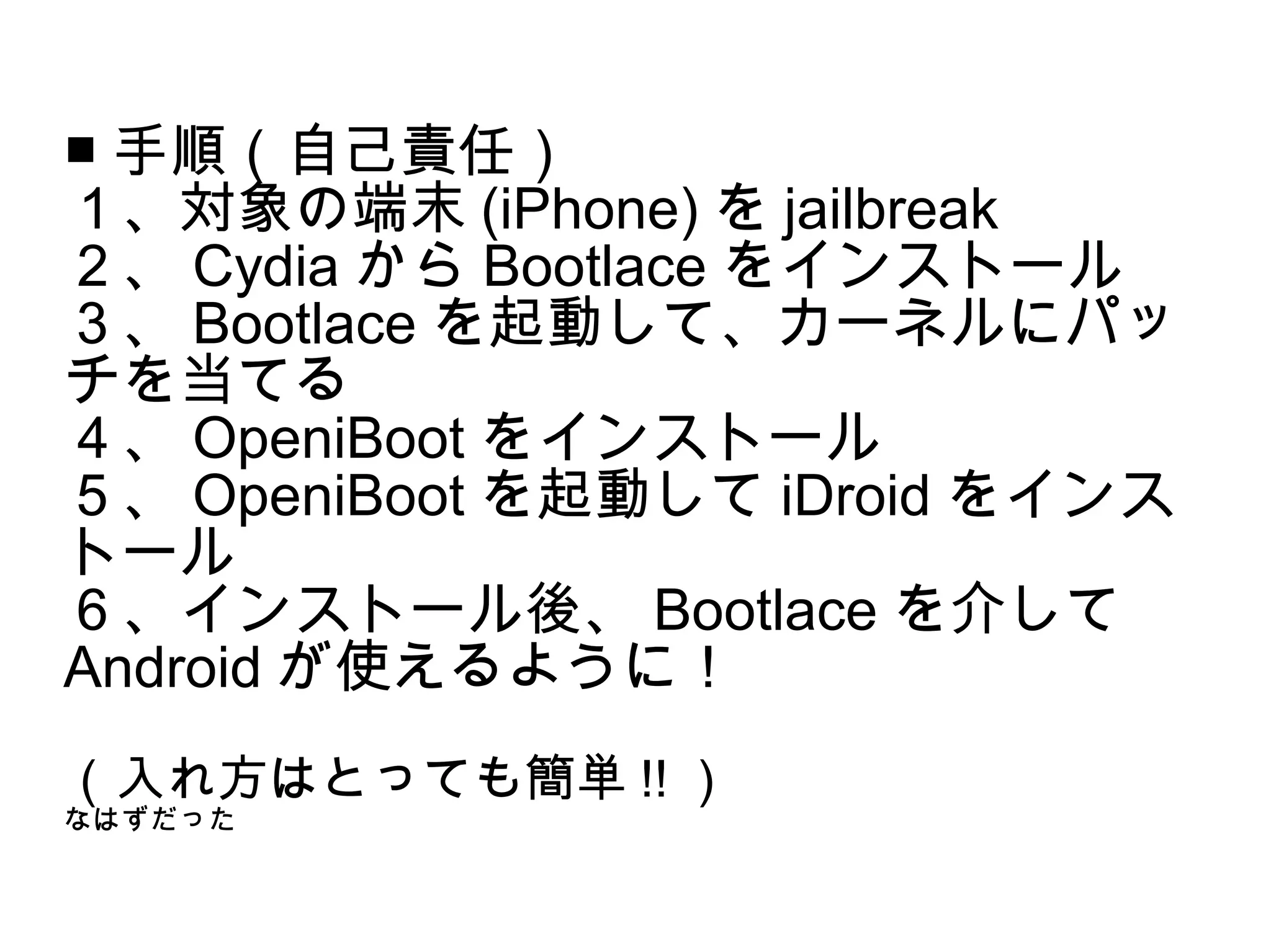 ■ 手順（自己責任）
１、対象の端末 (iPhone) を jailbreak
２、 Cydia から Bootlace をインストール
３、 Bootlace を起動して、カーネルにパッ
チを当てる
４、 OpeniBoot をインストール
５、 OpeniBoot を起動して iDroid をインス
トール
６、インストール後、 Bootlace を介して
Android が使えるように！
（入れ方はとっても簡単 !! ）
なはずだった
 