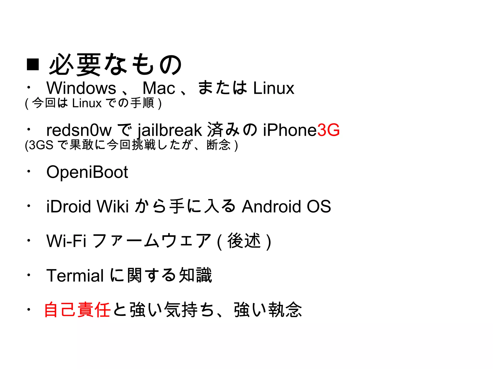 ■ 必要なもの
・ Windows 、 Mac 、または Linux
( 今回は Linux での手順 )

・ redsn0w で jailbreak 済みの iPhone3G
(3GS で果敢に今回挑戦したが、断念 )

・ OpeniBoot
・ iDroid Wiki から手に入る Android OS
・ Wi-Fi ファームウェア ( 後述 )
・ Termial に関する知識
・自己責任と強い気持ち、強い執念
 