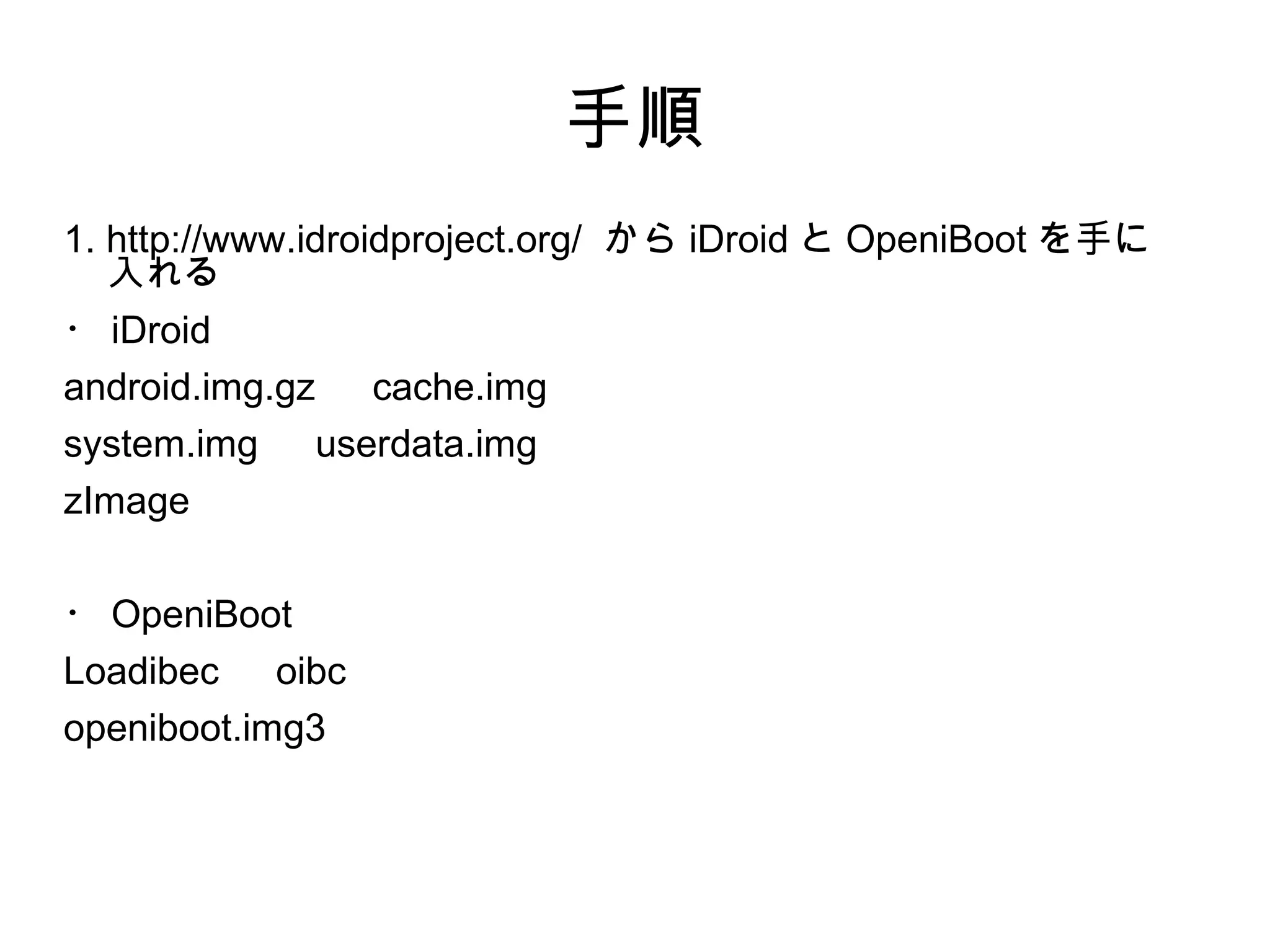 手順
1. http://www.idroidproject.org/ から iDroid と OpeniBoot を手に
   入れる
・ iDroid
android.img.gz 　 cache.img
system.img 　 userdata.img
zImage

・ OpeniBoot
Loadibec 　 oibc
openiboot.img3
 