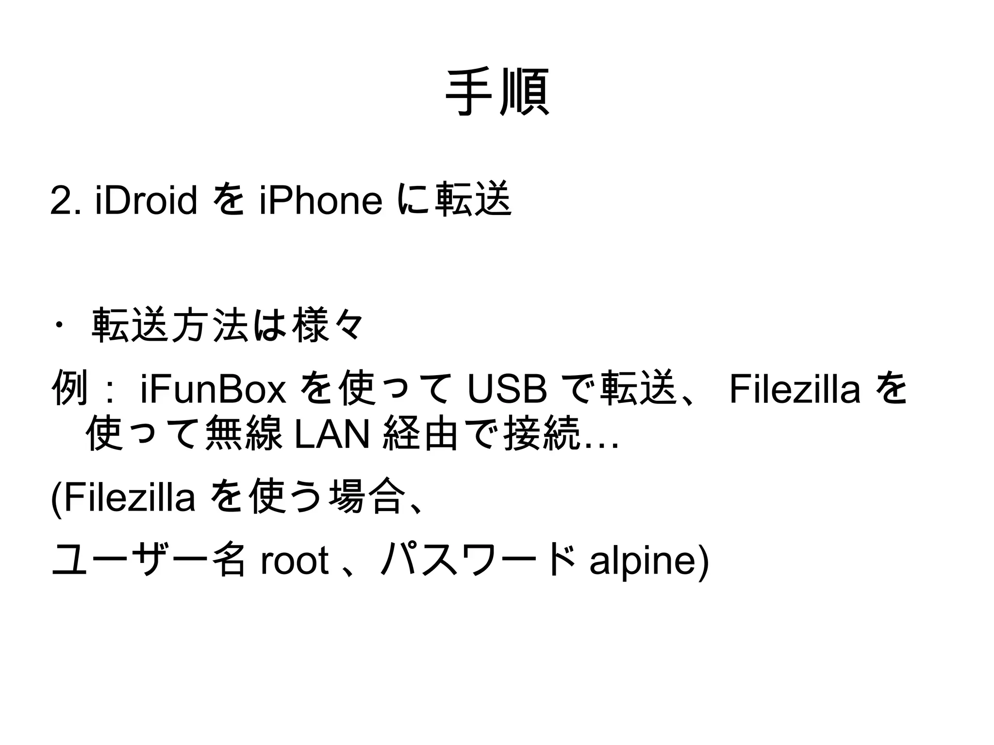手順
2. iDroid を iPhone に転送


・転送方法は様々
例： iFunBox を使って USB で転送、 Filezilla を
 使って無線 LAN 経由で接続…
(Filezilla を使う場合、
ユーザー名 root 、パスワード alpine)
 